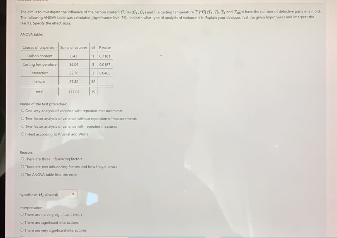 The aim is to investigate the influence of the carbon content C. [%) (C, C,) and the casting temperature T [°C) (T), T, Tỷ and Tuhto have the number of defective parts in a mold.
The following ANOVA table was calculated (significance level 5%). Indicate what type of analysis of variance it is. Explain your decision. Test the given hypotheses and interpret the
results. Specify the effect sizes.
ANOVA table:
Causes of dispersion Sums of squares dfP value
Carbon content
0.43
0.7181
Casting temperature
56.04
0.0187
interaction
22.78
3 0.0405
failure
97.82
32
total
177.07
39
Name of the test procedure:
O One-way analysis of variance with repeated measurements
O Two-factor analysis of variance without repetition of measurements
O Two-factor analysis of variance with repeated measures
O h-test according to Kruskal and Wallis
Reason:
O There are three influencing factors
O There are two influencing factors and how they interact
O The ANOVA table lists the error
hypothesis H3 discard:
Interpretation:
O There are no very significant errors
O There are significant interactions
O There are very significant interactions
