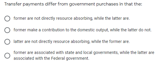 Transfer payments differ from government purchases in that the:
former are not directly resource absorbing, while the latter are.
former make a contribution to the domestic output, while the latter do not.
latter are not directly resource absorbing, while the former are.
former are associated with state and local governments, while the latter are
associated with the Federal government.
