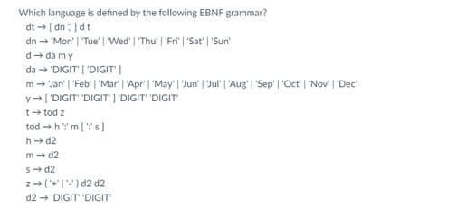 Which language is defined by the following EBNF grammar?
dt [ dn : )dt
dn → 'Mon' | Tue' | Wed" | "Thu' | 'Fri' | 'Sat' | 'Sun
d- da my
da - "DIGIT | 'DIGIT)
m- Jan' | "Feb' | 'Mar | 'Apr' | 'May' | Jun' | Jul" | 'Aug' | "Sep' | 'Oct' | 'Nov' | 'Dec
y- ['DIGIT' 'DIGIT I'DIGIT" 'DIGIT
t- tod z
tod →h: m[''s]
h d2
m + d2
s- d2
z-(+'|") d2 d2
d2 → 'DIGIT 'DIGIT
