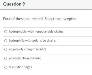 Question 9
Four of these are related. Select the exception.
O hydrophobic with nonpolar side chains
O hydrophilic with polar side chains
negatively charged (acidic)
positivly chaged (basic)
disulfide bridges
