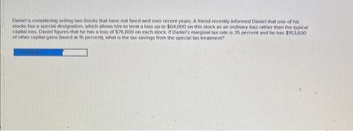 Daniel is considering selling two stocks that have not fared well over recent years. A friend recently informed Daniel that one of his
stocks has a special designation, which allows him to treat a loss up to $64,000 on this stock as an ordinary loss rather than the typical
capital loss. Daniel figures that he has a loss of $76,800 on each stock. If Daniel's marginal tax rate is 35 percent and he has $153,600
of other capital gains (taxed at 15 percent), what is the tax savings from the special tax treatment?
Lassensti