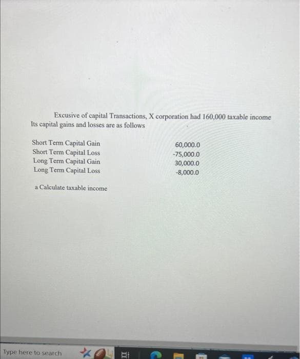 Excusive of capital Transactions, X corporation had 160,000 taxable income
Its capital gains and losses are as follows
Short Term Capital Gain
Short Term Capital Loss
Long Term Capital Gain
Long Term Capital Loss
a Calculate taxable income
Type here to search
Bi
60,000.0
-75,000.0
30,000.0
-8,000.0