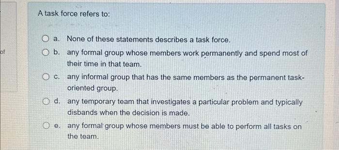 of
A task force refers to:
a.
None of these statements describes a task force.
b. any formal group whose members work permanently and spend most of
their time in that team.
C.
any informal group that has the same members as the permanent task-
oriented group.
O d. any temporary team that investigates a particular problem and typically
disbands when the decision is made.
e. any formal group whose members must be able to perform all tasks on
the team.