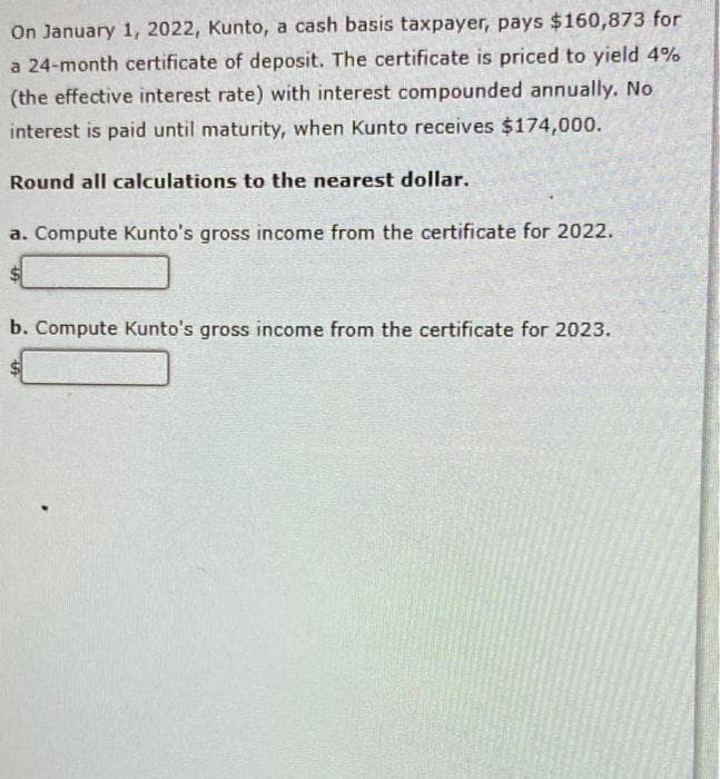 On January 1, 2022, Kunto, a cash basis taxpayer, pays $160,873 for
a 24-month certificate of deposit. The certificate is priced to yield 4%
(the effective interest rate) with interest compounded annually. No
interest is paid until maturity, when Kunto receives $174,000.
Round all calculations to the nearest dollar.
a. Compute Kunto's gross income from the certificate for 2022.
b. Compute Kunto's gross income from the certificate for 2023.