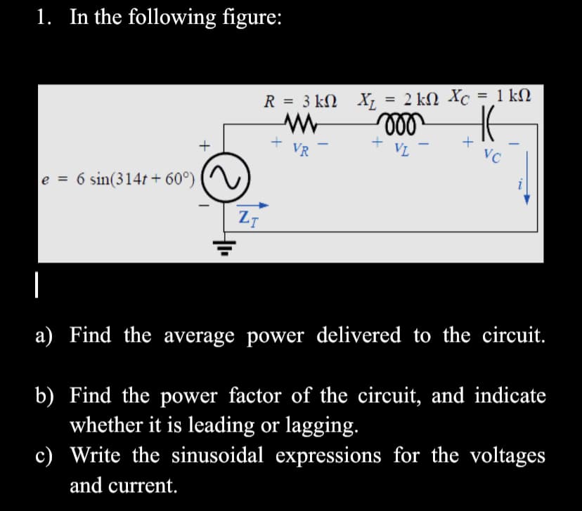 1. In the following figure:
%3D
R = 3 kN X; = 2 kM Xc = 1 kN
+ VR
VL
+
VC
e = 6 sin(314t + 60°)
%3D
a) Find the average power delivered to the circuit.
b) Find the power factor of the circuit, and indicate
whether it is leading or lagging.
c) Write the sinusoidal expressions for the voltages
and current.
