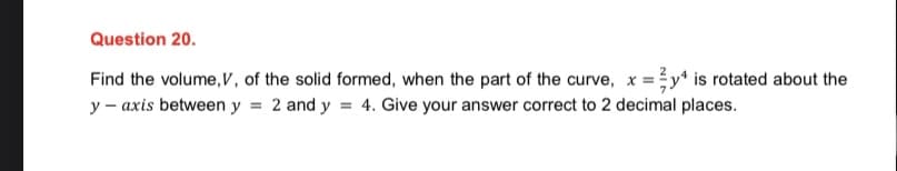 Question 20.
Find the volume, V, of the solid formed, when the part of the curve, x = y¹ is rotated about the
y-axis between y 2 and y = 4. Give your answer correct to 2 decimal places.