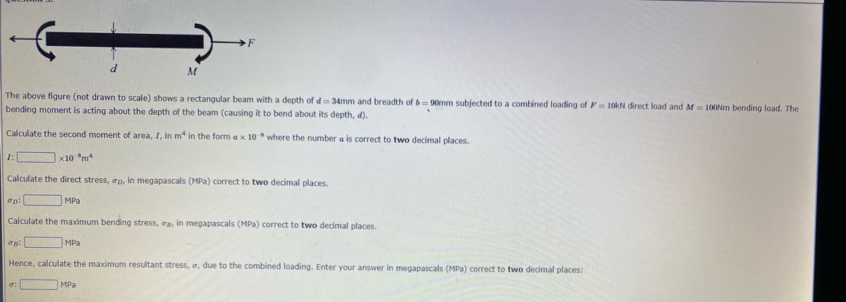 I:
The above figure (not drawn to scale) shows a rectangular beam with a depth of d = 34mm and breadth of b=90mm subjected to a combined loading of F= 10kN direct load and M = 100Nm bending load. The
bending moment is acting about the depth of the beam (causing it to bend about its depth, d).
Calculate the second moment of area, I, in m4 in the form a x 10- where the number a is correct to two decimal places.
σp:
x10 m4
σB:
Calculate the direct stress, op, in megapascals (MPa) correct to two decimal places.
MPa
σ:
d
M
Calculate the maximum bending stress, B, in megapascals (MPa) correct to two decimal places.
MPa
F
MPa
Hence, calculate the maximum resultant stress, a, due to the combined loading. Enter your answer in megapascals (MPa) correct to two decimal places: