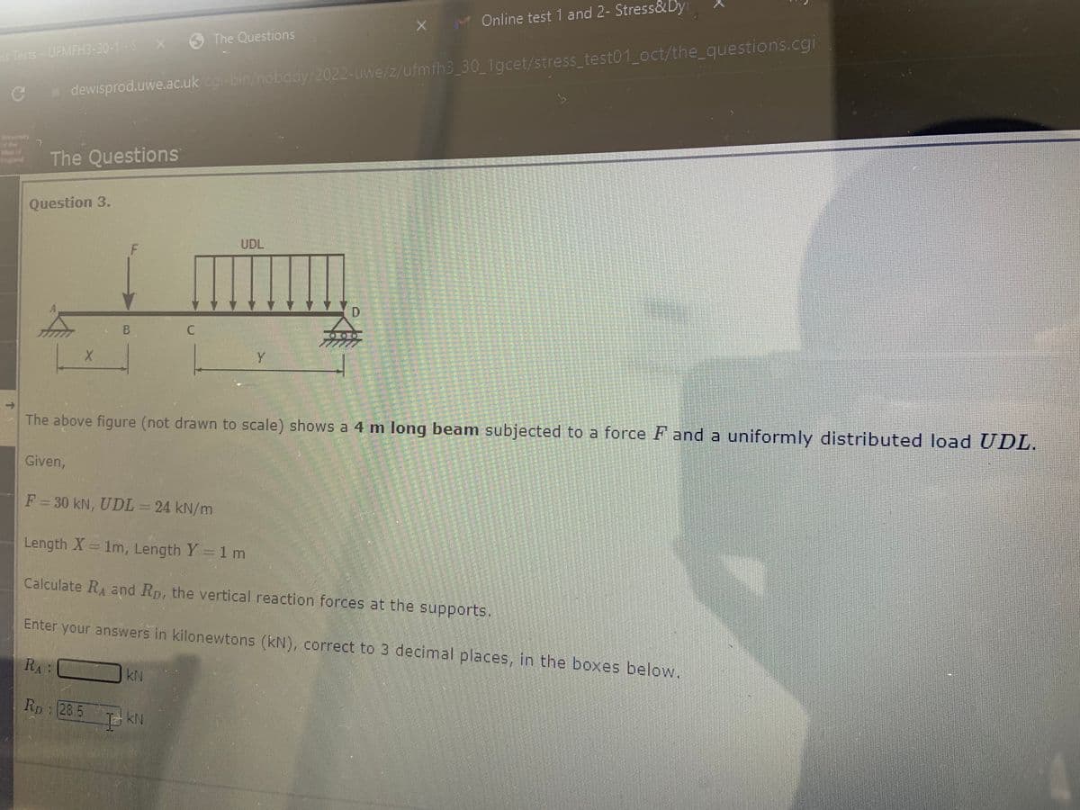 is Tests - UFMFH3-30-1-5 X
C
of the 7
Valo
England
The Questions
Question 3.
Given,
dewisprod.uwe.ac.uk/cgi-bin/nobody/2022-uwe/z/ufmfh3_30_1gcet/stress_test01_oct/the_questions.cgi
X
RA:
B
F
RD: 285
F = 30 kN, UDL = 24 kN/m
C
The Questions
I KN
UDL
Y
D
The above figure (not drawn to scale) shows a 4 m long beam subjected to a force F and a uniformly distributed load UDL.
HIE
X
J
Online test 1 and 2- Stress&Dyr
Length X = 1m, Length Y = 1 m
Calculate RA and Rp, the vertical reaction forces at the supports.
Enter your answers in kilonewtons (kN), correct to 3 decimal places, in the boxes below.