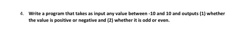 4. Write a program that takes as input any value between -10 and 10 and outputs (1) whether
the value is positive or negative and (2) whether it is odd or even.