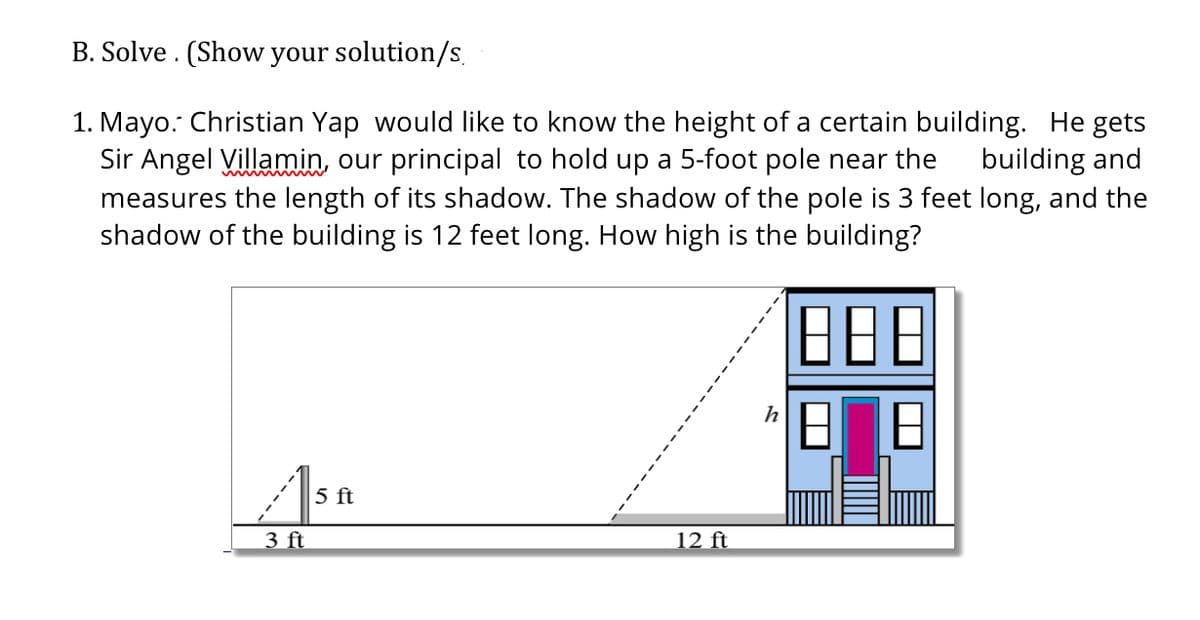 B. Solve . (Show your solution/s.
1. Mayo. Christian Yap would like to know the height of a certain building. He gets
Sir Angel Villamin, our principal to hold up a 5-foot pole near the
measures the length of its shadow. The shadow of the pole is 3 feet long, and the
shadow of the building is 12 feet long. How high is the building?
building and
B88
5 ft
3 ft
12 ft
