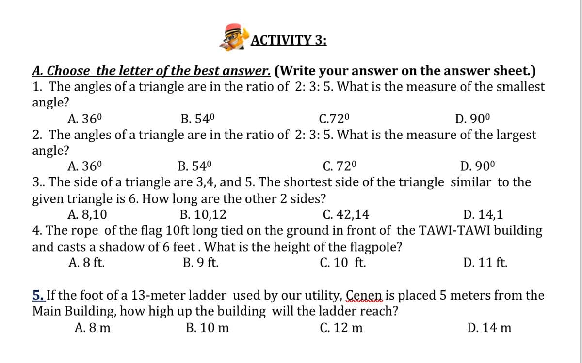 ACTIVITY 3:
A. Choose the letter of the best answer. (Write your answer on the answer sheet.)
1. The angles of a triangle are in the ratio of 2: 3: 5. What is the measure of the smallest
angle?
А. 360
2. The angles of a triangle are in the ratio of 2: 3: 5. What is the measure of the largest
angle?
А. 360
3. The side of a triangle are 3,4, and 5. The shortest side of the triangle similar to the
given triangle is 6. How long are the other 2 sides?
А. 8,10
4. The rope of the flag 10ft long tied on the ground in front of the TAWI-TAWI building
and casts a shadow of 6 feet. What is the height of the flagpole?
A. 8 ft.
В. 540
C.720
D. 90°
В. 540
С. 720
D. 90°
В. 10,12
С. 42,14
D. 14,1
В. 9 ft.
C. 10 ft.
D. 11 ft.
5. If the foot of a 13-meter ladder used by our utility, Çenen is placed 5 meters from the
Main Building, how high up the building will the ladder reach?
C. 12 m
A. 8 m
В. 10 m
D. 14 m
