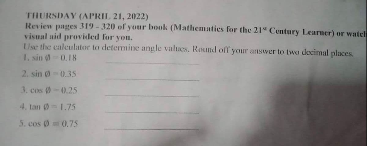 THURSDAY (APRIL 21, 2022)
Review pages 319 -320 of your book (Mathematics for the 21st Century Learner) or watch
visual aid provided for you.
Use the calculator to determine angle values. Round off your answer to two decimal places.
I. sin 0 0.18
2. sin 0-0.35
3. cos Ø 0.25
4. tan 0= 1.75
5. cos Ø = 0.75
