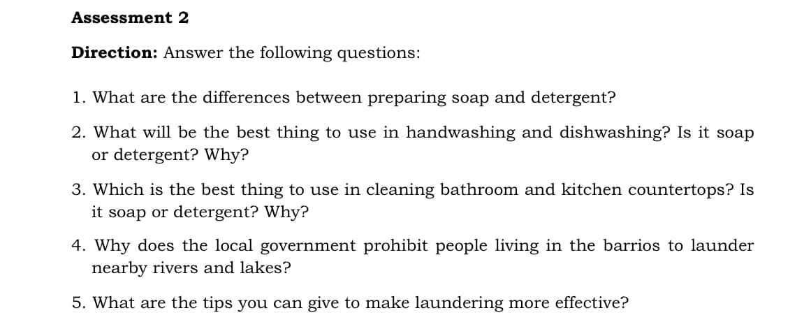 Assessment 2
Direction: Answer the following questions:
1. What are the differences between preparing soap and detergent?
2. What will be the best thing to use in handwashing and dishwashing? Is it soap
or detergent? Why?
3. Which is the best thing to use in cleaning bathroom and kitchen countertops? Is
it soap or detergent? Why?
4. Why does the local government prohibit people living in the barrios to launder
nearby rivers and lakes?
5. What are the tips you can give to make laundering more effective?
