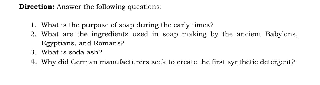 Direction: Answer the following questions:
1. What is the purpose of soap during the early times?
2. What are the ingredients used in soap making by the ancient Babylons,
Egyptians, and Romans?
3. What is soda ash?
4. Why did German manufacturers seek to create the first synthetic detergent?
