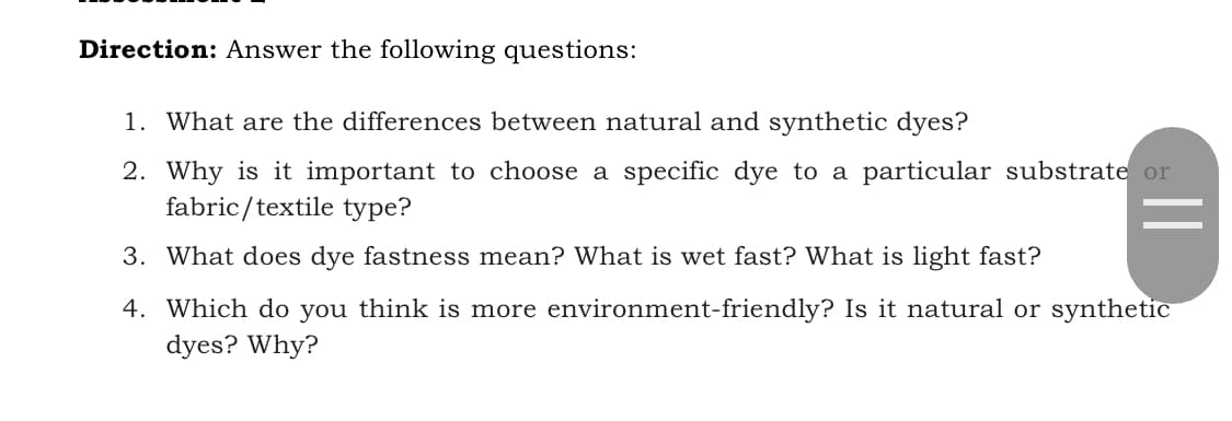 Direction: Answer the following questions:
1. What are the differences between natural and synthetic dyes?
2. Why is it important to choose a specific dye to a particular substrate or
fabric/textile type?
3. What does dye fastness mean? What is wet fast? What is light fast?
4. Which do you think is more environment-friendly? Is it natural or synthetic
dyes? Why?
