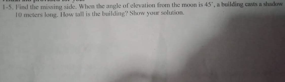 1-5. Find the missing side. When the angle of elevation from the moon is 45', a building casts a shadow
10 meters long. How tall is the building? Show your solution.

