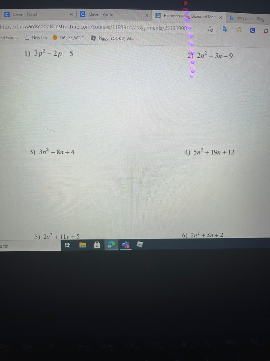 C Clever | Portal
C Clever Portal
Factoring using Diamond Meth x
b ely schhol - Bing
https://browardschools.instructure.com/courses/1193914/assignments/23131990
C2
and Expre..
A New tab
Gr9, SE WT FL A Piggy (BOOK 2] WI.
1) 3p- 2p-5
2Y 2n2 + 3n - 9
3) 3n-8n + 4
4) 5n² + 19n + 12
5) 2v2 + 11v +5
6) 2n +5n+2
arch
立
