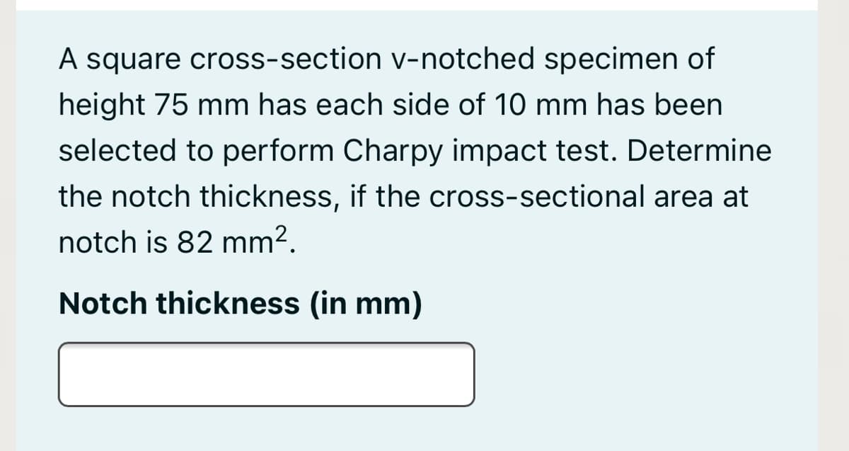 A square cross-section v-notched specimen of
height 75 mm has each side of 10 mm has been
selected to perform Charpy impact test. Determine
the notch thickness, if the cross-sectional area at
notch is 82 mm².
Notch thickness (in mm)
