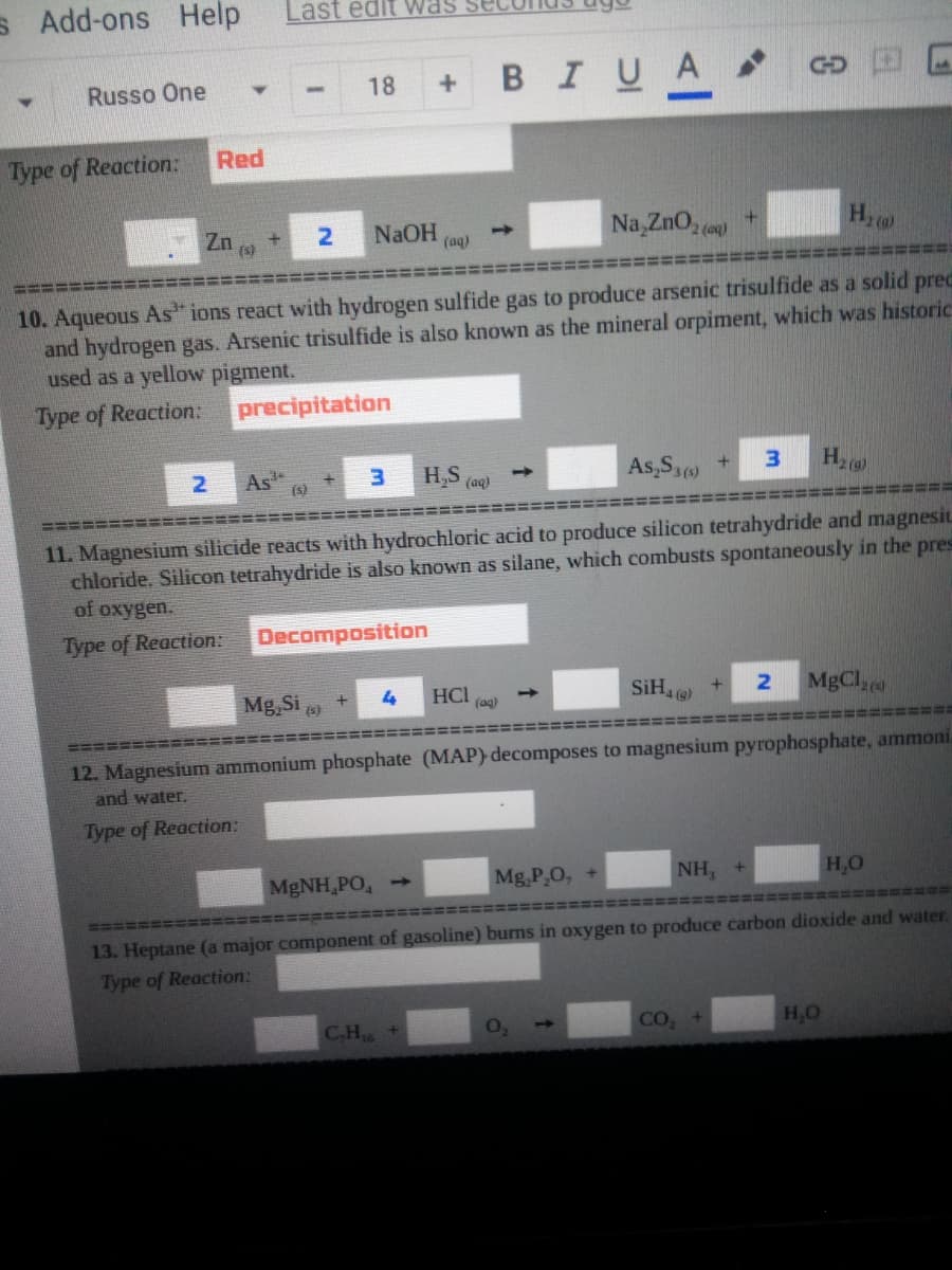 S Add-ons
Help
Last edit was se
+ BIUA
Russo One
18
GD
Type of Reaction:
Red
2
NaOH
(aq)
Na,ZnO, (o)
Zn
+
(s)
10. Aqueous As" ions react with hydrogen sulfide gas to produce arsenic trisulfide as a solid pred
and hydrogen gas. Arsenic trisulfide is also known as the mineral orpiment, which was historic
used as a yellow pigment.
Type of Reaction:
precipitation
As
(s)
H5 (au)
As,S +
3.
1)
=====
11. Magnesium silicide reacts with hydrochloric acid to produce silicon tetrahydride and magnesiL
chloride. Silicon tetrahydride is also known as silane, which combusts spontaneously in the pres
of oxygen.
Type of Reaction:
Decomposition
SiH
MgCl,
Mg, Si
HCI
(ag)
2
1)
(s)
4 (g)
=====:
12. Magnesium ammonium phosphate (MAP) decomposes to magnesium pyrophosphate, ammoni.
and water.
Type of Reaction:
MGNH,PO,
Mg,P,O, +
NH, +
H,O
====
井
13. Heptane (a major component of gasoline) burns in oxygen to produce carbon dioxide and water.
Type of Reaction:
CH6
CO,
H,O
