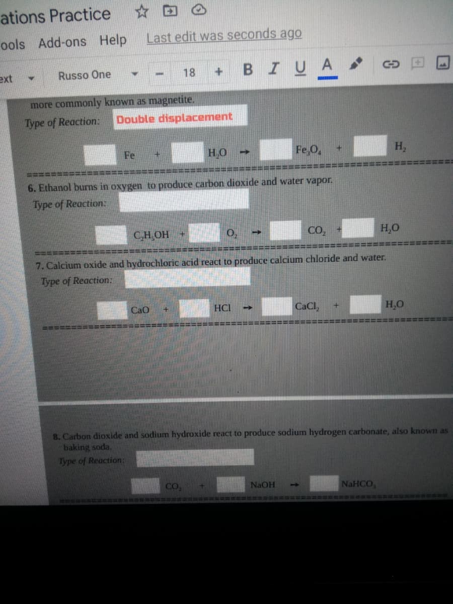 ations Practice
ools
Add-ons Help
Last edit was seconds ago
BIUA
ext
Russo One
18
more commonly known as magnetite.
Type of Reaction:
Double displacement
Fe
H.O
Fe,O,
H,
6. Ethanol burns in oxygen to produce carbon dioxide and water vapor.
Type of Reaction:
CH,OH +
CO,
H,O
======
7. Calcium oxide and hydrochloric acid react to produce calcium chloride and water.
Type of Reaction:
CaO
HCI
CaCl,
H,O
=====
三共排出非共非
8. Carbon dioxide and sodium hydroxide react to produce sodium hydrogen carbonate, also known as
baking soda,
Type of Reaction:
CO
NAOH
NaHCO,
