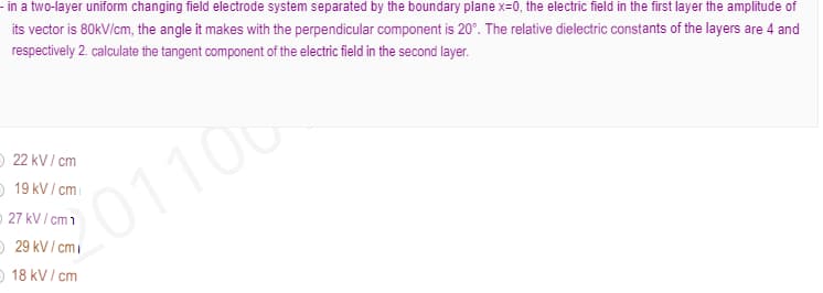 - in a two-layer uniform changing field electrode system separated by the boundary plane x=0, the electric field in the first layer the amplitude of
its vector is 80kV/cm, the angle it makes with the perpendicular component is 20°. The relative dielectric constants of the layers are 4 and
respectively 2. calculate the tangent component of the electric field in the second layer.
O 22 kV/ cm
O 19 kV/ cmi
01106
O 27 kV / cm 1
O 29 kV / cmi
O 18 kV/ cm
