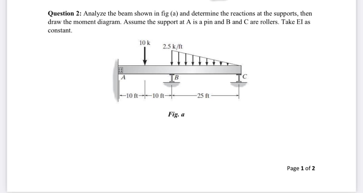 Question 2: Analyze the beam shown in fig (a) and determine the reactions at the supports, then
draw the moment diagram. Assume the support at A is a pin and B and C are rollers. Take EI as
constant.
10 k
2.5 k/ft
B
10 ft-10 ft-
-25 ft
Fig. a
Page 1 of 2
