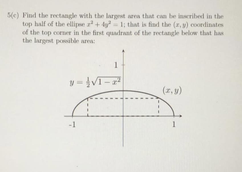 5(c) Find the rectangle with the largest area that can be inscribed in the
top half of the ellipse ² + 4y2 = 1; that is find the (x, y) coordinates
of the top corner in the first quadrant of the rectangle below that has
the largest possible area:
1
y=√1-x²
(x, y)
-1
1