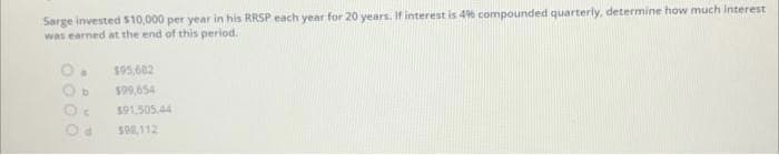 Sarge invested $10,000 per year in his RRSP each year for 20 years. If interest is 49% compounded quarterly, determine how much interest
was earned at the end of this period.
a
$95,682
$99,654
$91,505.44
598,112
b
C