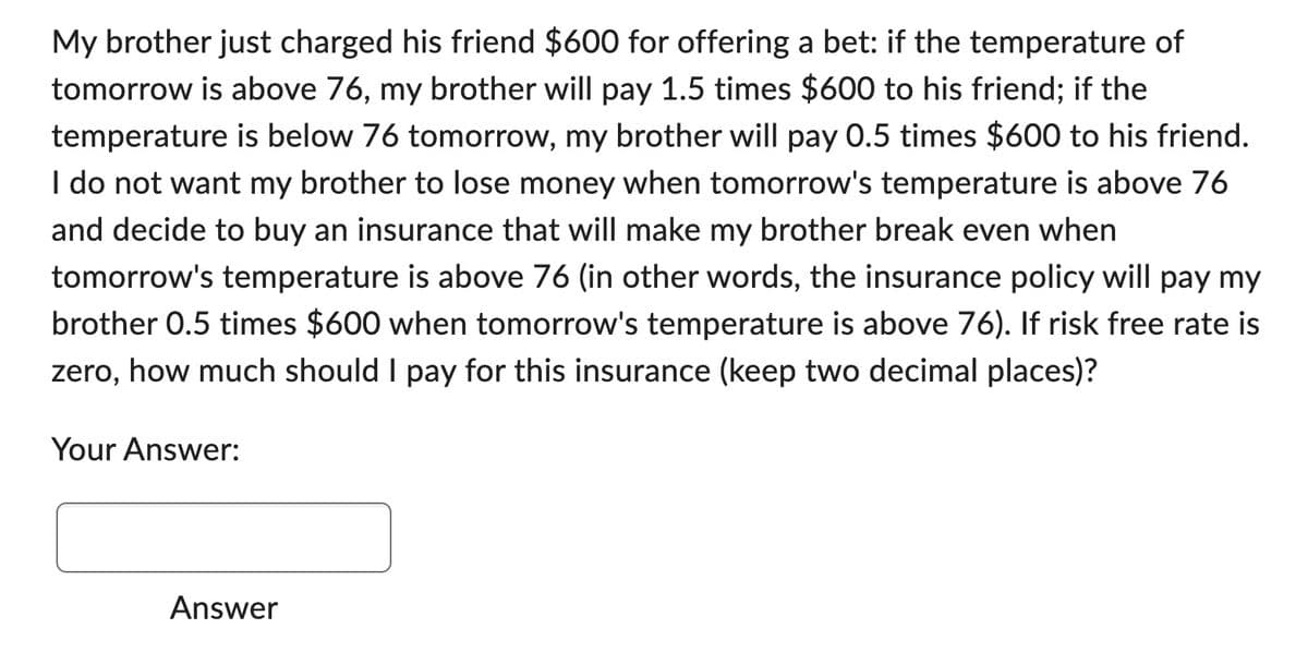 My brother just charged his friend $600 for offering a bet: if the temperature of
tomorrow is above 76, my brother will pay 1.5 times $600 to his friend; if the
temperature is below 76 tomorrow, my brother will pay 0.5 times $600 to his friend.
I do not want my brother to lose money when tomorrow's temperature is above 76
and decide to buy an insurance that will make my brother break even when
tomorrow's temperature is above 76 (in other words, the insurance policy will pay my
brother 0.5 times $600 when tomorrow's temperature is above 76). If risk free rate is
zero, how much should I pay for this insurance (keep two decimal places)?
Your Answer:
Answer