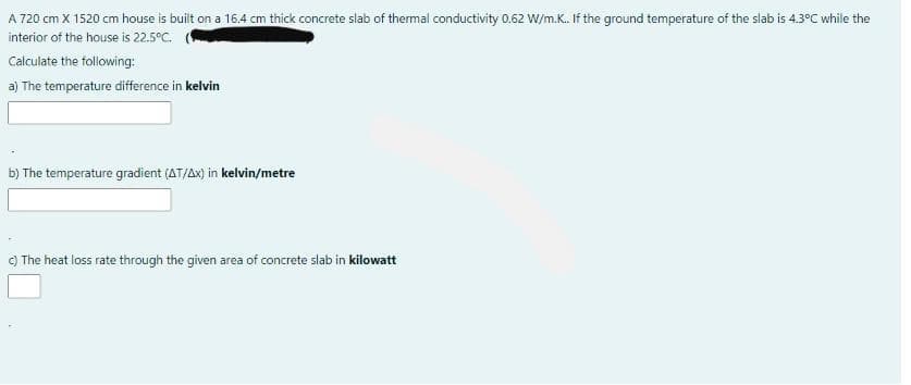 A 720 cm X 1520 cm house is built on a 16.4 cm thick concrete slab of thermal conductivity 0.62 W/m.K. If the ground temperature of the slab is 4.3°C while the
interior of the house is 22.5°C.
Calculate the following:
a) The temperature difference in kelvin
b) The temperature gradient (AT/Ax) in kelvin/metre
) The heat loss rate through the given area of concrete slab in kilowatt
