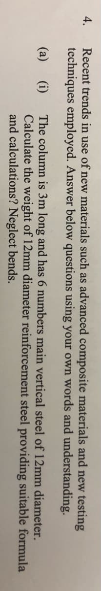 4.
Recent trends in use of new materials such as advanced composite materials and new testing
techniques employed. Answer below questions using your own words and understanding.
(a)
The column is 3m long and has 6 numbers main vertical steel of 12mm diameter.
(i)
Calculate the weight of 12mm diameter reinforcement steel providing suitable formula
and calculations? Neglect bends.
