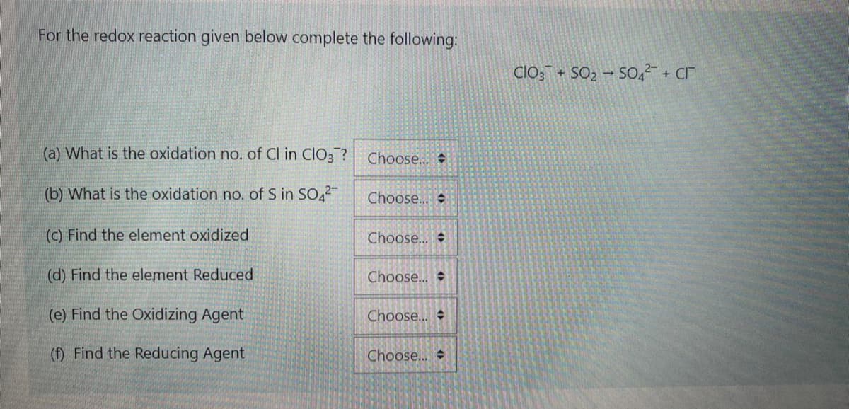 For the redox reaction given below complete the following:
Clo; + SO, – SO42 + Cr
(a) What is the oxidation no. of Cl in ClO3 ?
Choose...
(b) What is the oxidation no. of S in SO,2
Choose...
(c) Find the element oxidized
Choose...
(d) Find the element Reduced
Choose...
(e) Find the Oxidizing Agent
Choose...
(f) Find the Reducing Agent
Choose...
