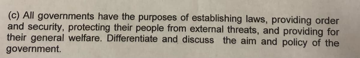 (c) All governments have the purposes of establishing laws, providing order
and security, protecting their people from external threats, and providing for
their general welfare. Differentiate and discuss the aim and policy of the
government.
