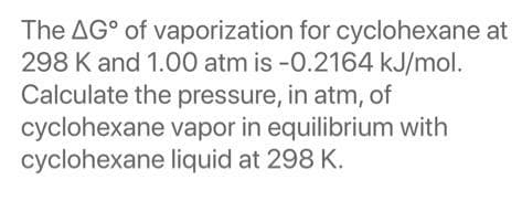 The AG° of vaporization for cyclohexane at
298 K and 1.00 atm is -0.2164 kJ/mol.
Calculate the pressure, in atm, of
cyclohexane vapor in equilibrium with
cyclohexane liquid at 298 K.
