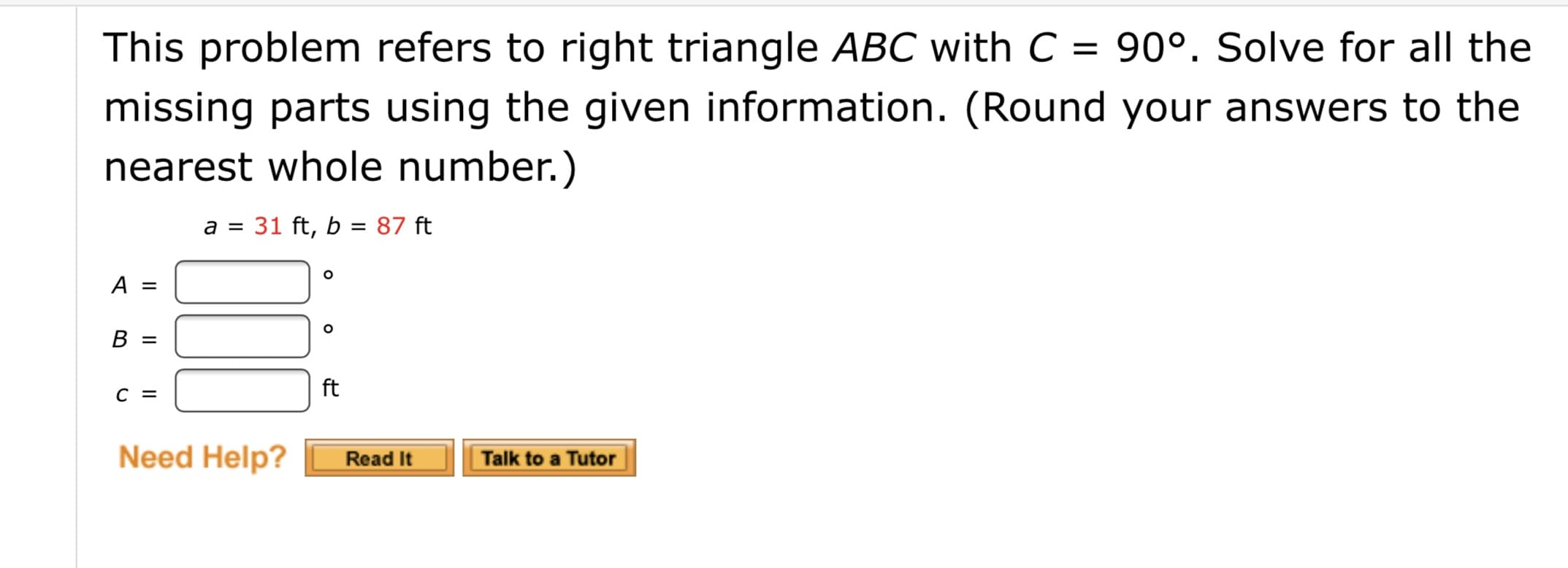 This problem refers to right triangle ABC with C = 90°. Solve for all the
missing parts using the given information. (Round your answers to the
nearest whole number.)
a = 31 ft, b = 87 ft
A =
B =
ft
C =
