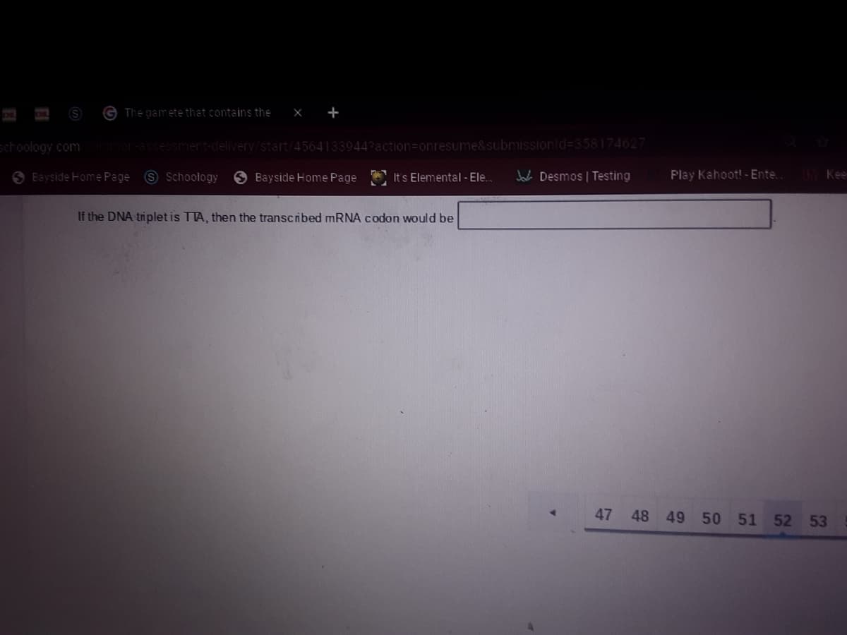 G The gamete that contains the
X +
schoology.com
mor-assessment-delivery/start/4564133944?action=Donresume&submissionid=358174627
6 Bayside Home Page
9 Schoology
O Bayside Home Page
Its Elemental - Ele..
Jaca Desmos | Testing
Play Kahoot! - Ente.
Ke
If the DNA triplet is TTA, then the transcribed MRNA codon would be
47
48 49
50
51 52
53
