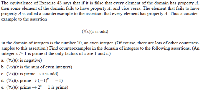 The equivalence of Exercise 43 says that if it is false that every element of the domain has property A,
then some element of the domain fails to have property A, and vice versa. The element that fails to have
property A is called a counterexample to the assertion that every element has property A. Thus a counter-
example to the assertion
(Vx)(x is odd)
in the domain of integers is the number 10, an even integer. (Of course, there are lots of other counterex-
amples to this assertion.) Find counterexamples in the domain of integers to the following assertions. (An
integer x>1 is prime if the only factors of x are 1 and x.)
a. (Vx)(x is negative)
b. (Vx)(x is the sum of even integers)
c. (Vx)(x is prime →x is odd)
d. (Vx)(x prime →(-1)* = -1)
e. (Vx)(x prime →2* – 1 is prime)
