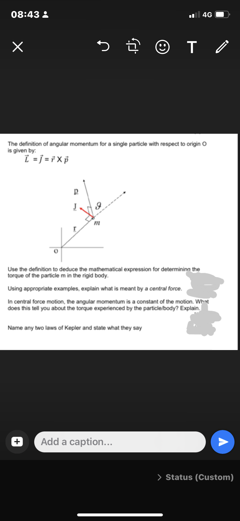 08:43:
x
5.
P
m
The definition of angular momentum for a single particle with respect to origin O
is given by:
L =j= ŕ X p
(8)
Name any two laws of Kepler and state what they say
T
Add a caption...
4G
Use the definition to deduce the mathematical expression for determining the
torque of the particle m in the rigid body.
Using appropriate examples, explain what is meant by a central force.
In central force motion, the angular momentum is a constant of the motion. What
does this tell you about the torque experienced by the particle/body? Explain.
Ò
> Status (Custom)