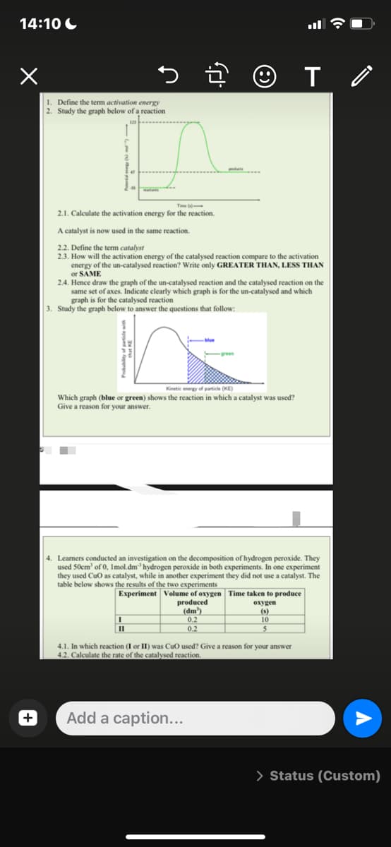 14:10
x
+
T /
1. Define the term activation energy
2. Study the graph below of a reaction
Time (1)
2.1. Calculate the activation energy for the reaction.
A catalyst is now used in the same reaction.
2.2. Define the term catalyst
2.3. How will the activation energy of the catalysed reaction compare to the activation
energy of the un-catalysed reaction? Write only GREATER THAN, LESS THAN
or SAME
2.4. Hence draw the graph of the un-catalysed reaction and the catalysed reaction on the
same set of axes. Indicate clearly which graph is for the un-catalysed and which
graph is for the catalysed reaction
3. Study the graph below to answer the questions that follow:
Kinetic energy of particle (KE)
Which graph (blue or green) shows the reaction in which a catalyst was used?
Give a reason for your answer.
■
4. Learners conducted an investigation on the decomposition of hydrogen peroxide. They
used 50cm³ of 0, Imol.dm hydrogen peroxide in both experiments. In one experiment
they used CuO as catalyst, while in another experiment they did not use a catalyst. The
table below shows the results of the two experiments
Experiment Volume of oxygen
Time taken to produce
oxygen
produced
(dm³)
(s)
0.2
10
11
0.2
5
4.1. In which reaction (I or II) was CuO used? Give a reason for your answer
4.2. Calculate the rate of the catalysed reaction.
Add a caption...
> Status (Custom)