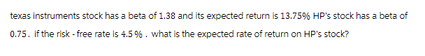 texas instruments stock has a beta of 1.38 and its expected return is 13.75% HP's stock has a beta of
0.75. if the risk - free rate is 4.5 % . what is the expected rate of return on HP's stock?