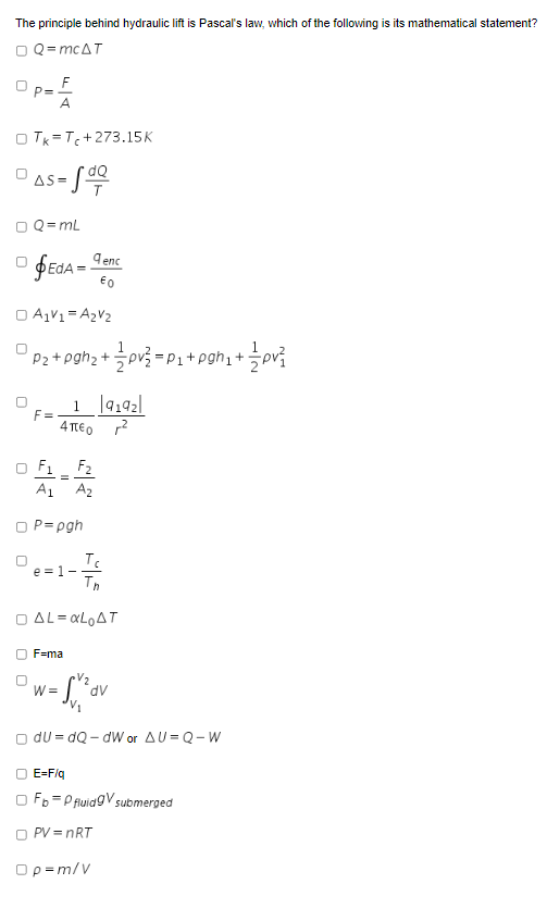 The principle behind hydraulic lift is Pascal's law, which of the following is its mathematical statement?
O Q= mcAT
F
P=
A
O TK = T+273.15K
s- S
AS=
O Q= mL
9 enc
O A1V1= A2V2
Pz+pgh2+ ov3 =P3+pgh, +pv?
F =
4 TEO
F1
F2
A1 A2
P= pgh
e =1--
Th
O AL= «LOAT
F=ma
V2
W =
dv
O dU = dQ - dW or AU= Q-W
O E=F/q
O Fo =P fluidgV submerged
O PV = nRT
Op=m/V
