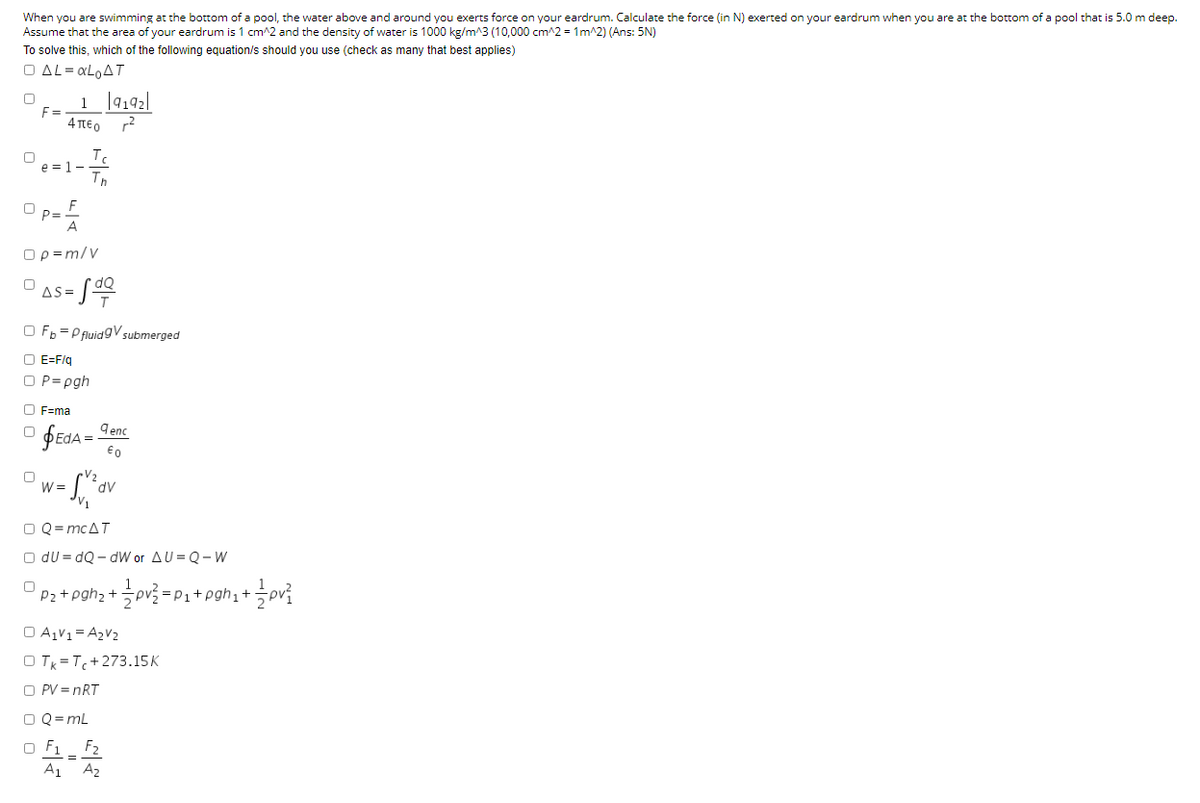 When you are swimming at the bottom of a pool, the water above and around you exerts force on your eardrum. Calculate the force (in N) exerted on your eardrum when you are at the bottom of a pool that is 5.0 m deep.
Assume that the area of your eardrum is 1 cm2 and the density of water is 1000 kg/m^3 (10,000 cm^2 = 1m^2) (Ans: 5N)
To solve this, which of the following equation/s should you use (check as many that best applies)
O AL= XLOAT
1 |4192|
F =
4 TEO
Tc
e = 1-
Th
F
P=
A
Op=m/v
AS =
O Fb = P fluidgV submerged
O E=F/q
O P= pgh
O F=ma
9enc
€0
W =
O Q= MCAT
O du = dQ - dW or AU = Q- W
Pz+pgh; +pv
=P1+pgh1+
O AV1 = A2V2
O Tk =T+273.15K
O PV = nRT
O Q = mL
O F1
A1 A2
F2
