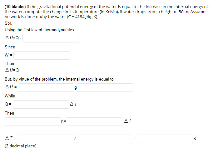 (10 blanks) If the gravitational potential energy of the water is equal to the increase in the internal energy of
the water, compute the change in its temperature (in Kelvin), if water drops from a height of 50 m. Assume
no work is done on/by the water (C = 4184 J/kg K)
Sol.
Using the first law of thermodynamics:
AU=Q -
Since
W =
Then
AU=Q
But, by virtue of the problem, the internal energy is equal to
AU =
While
Q =
AT
Then
h=
AT
AT =
K
(2 decimal place)
