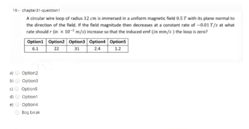 19- chapter31-question1
A circular wire loop of radius 12 cm is immersed in a uniform magnetic field 0.5 T with its plane normal to
the direction of the field. If the field magnitude then decreases at a constant rate of -0.01 T/s at what
rate should r (in x 10-ª m/s) increase so that the induced emf (in mm/s) the loop is zero?
Option1 Option2 Option3 Option4 Option5
31
22
2.4
1.2
6.1
a) O Option2
b)
Option3
C)
Option5
d)
Option1
e)
Option4
Boş bırak
