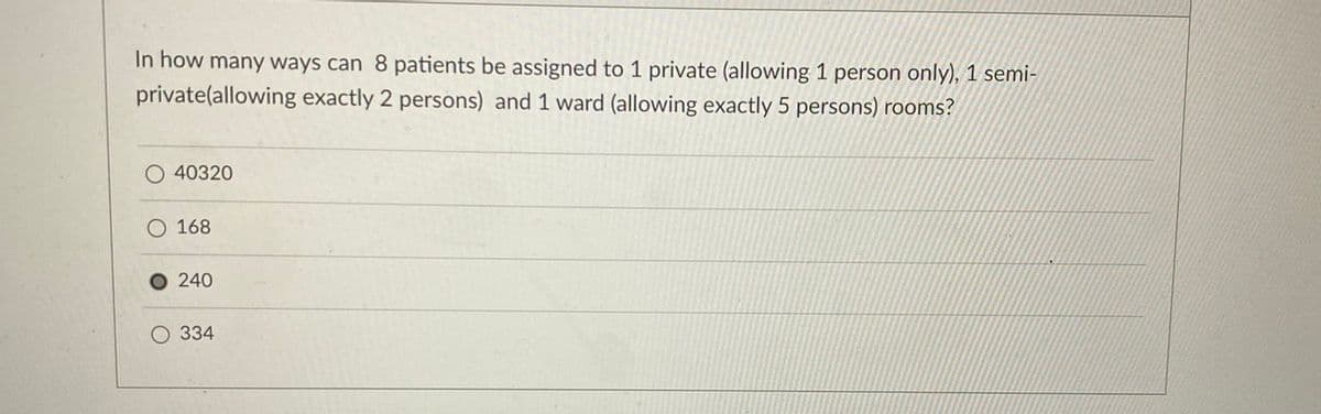 In how many ways can 8 patients be assigned to 1 private (allowing 1 person only), 1 semi-
private(allowing exactly 2 persons) and 1 ward (allowing exactly 5 persons) rooms?
40320
168
240
O 334
