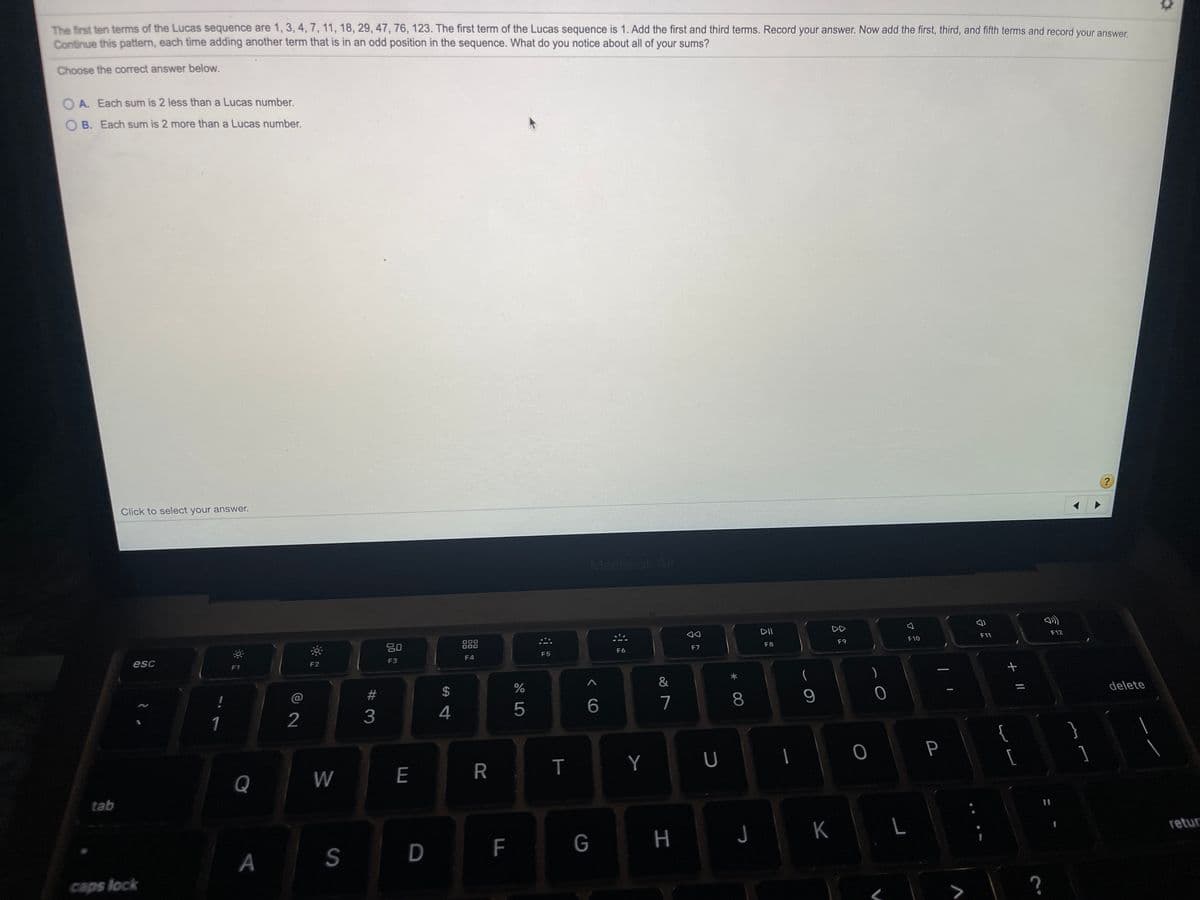 The frst ten terms of the Lucas sequence are 1, 3, 4, 7, 11, 18, 29, 47,76, 123. The first term of the Lucas sequence is 1. Add the first and third terms. Record your answer. Now add the first, third, and fifth terms and record your answer.
Continue this pattern, each time adding another term that is in an odd position in the sequence. What do you notice about all of your sums?
Choose the correct answer below.
O A. Each sum is 2 less than a Lucas number.
O B. Each sum is 2 more than a Lucas number.
Click to select your answer.
?
MacBook Air
DII
DD
80
888
000
000
F9
F10
F11
F12
esc
F5
F6
F7
F8
F1
F2
F3
F4
$
&
(
1
2
5
7
8
delete
{
[
Q
W
R
T
Y
P
]
tab
G
K L
A
F
retur
caps lock
+||
< CO
#3
