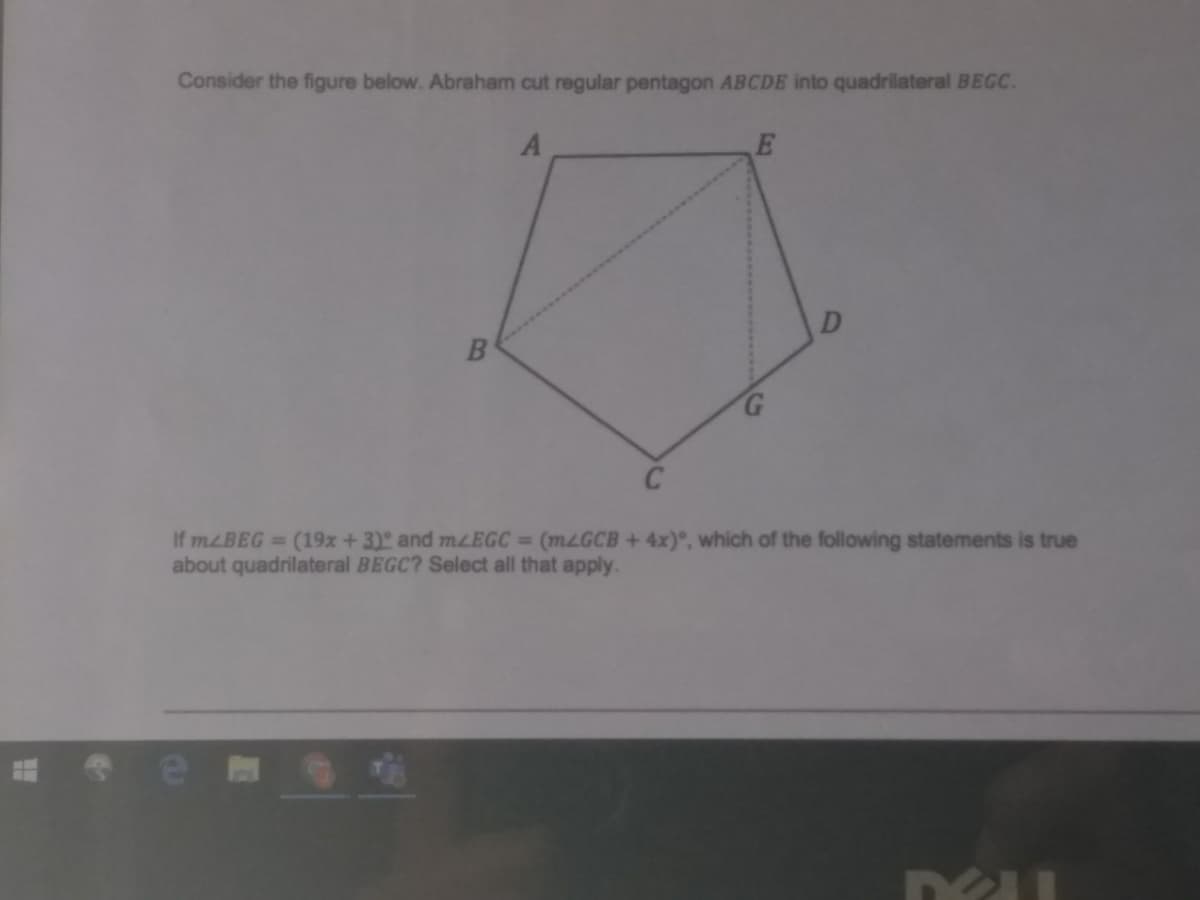 Consider the figure below. Abraham cut regular pentagon ABCDE into quadrilateral BEGC.
C
If MLBEG (19x+3) and mzEGC (MLGCB +4x)°, which of the following statements is true
about quadrilateral BEGC? Select all that apply.
