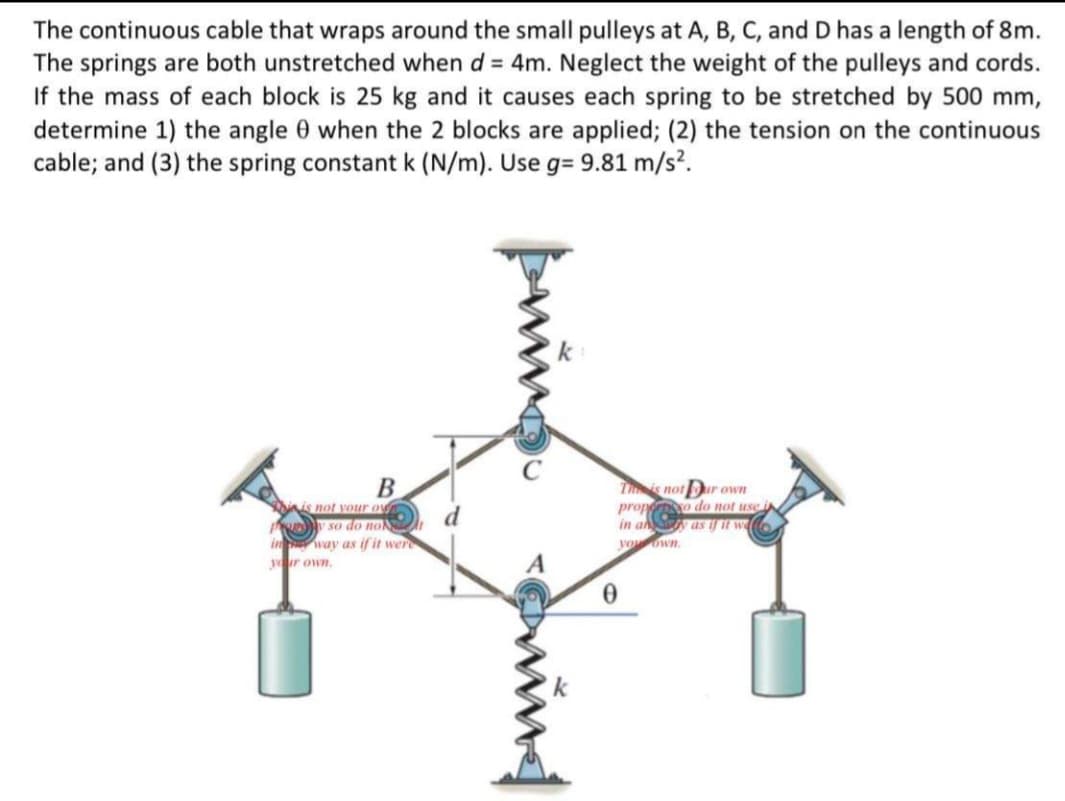 The continuous cable that wraps around the small pulleys at A, B, C, and D has a length of 8m.
The springs are both unstretched when d = 4m. Neglect the weight of the pulleys and cords.
If the mass of each block is 25 kg and it causes each spring to be stretched by 500 mm,
determine 1) the angle 0 when the 2 blocks are applied; (2) the tension on the continuous
cable; and (3) the spring constant k (N/m). Use g= 9.81 m/s².
k
Tis notur own
prop o do not use i
in a as if it wa
nis not your ov
So do no
way as if it were
yur own.
yoown.
