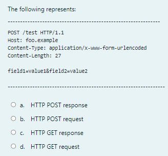 The following represents:
POST /test HTTP/1.1
Host: foo.example
Content-Type: application/x-www-form-urlencoded
Content-Length: 27
field1=value1&field2=value2
O a. HTTP POST response
O b. HTTP POST request
c. HTTP GET response
O d. HTTP GET request
