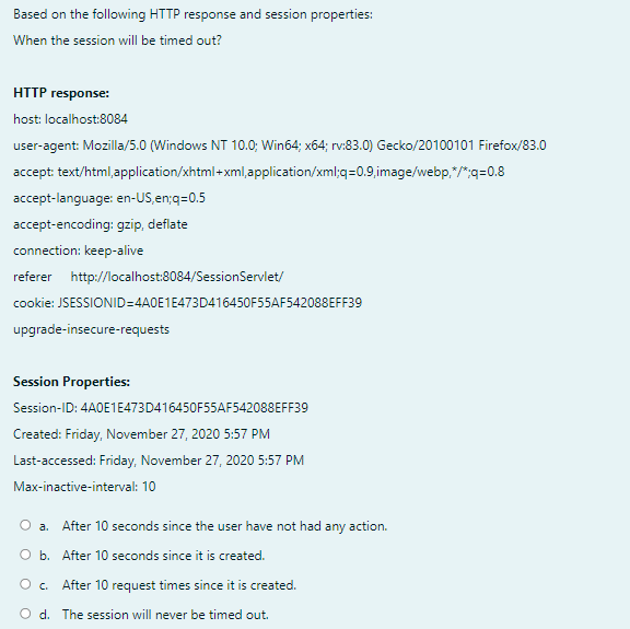 Based on the following HTTP response and session properties:
When the session will be timed out?
HTTP response:
host: localhost:8084
user-agent: Mozilla/5.0 (Windows NT 10.0; Win64; x64; rv:83.0) Gecko/20100101 Firefox/83.0
accept: text/html,application/xhtml+ xml,application/xml;q=0.9,image/webp,"/":q=0.8
accept-language: en-US,en;q=0.5
accept-encoding: gzip, deflate
connection: keep-alive
referer http://localhost:8084/SessionServlet/
cookie: JSESSIONID=4A0E1E473D416450F55AF542088EFF39
upgrade-insecure-requests
Session Properties:
Session-ID: 4A0E1E473D416450F55AF542088EFF39
Created: Friday, November 27, 2020 5:57 PM
Last-accessed: Friday, November 27, 2020 5:57 PM
Max-inactive-interval: 10
O a. After 10 seconds since the user have not had any action.
O b. After 10 seconds since it is created.
O. After 10 request times since it is created.
O d. The session will never be timed out.
